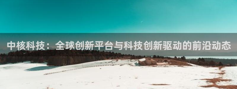 中核科技：全球创新平台与科技创新驱动的前沿动态